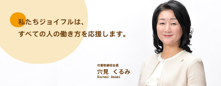 私たちジョイフルは、すべての人の働き方を応援します。 代表取締役社長穴見 くるみKurumi Anami