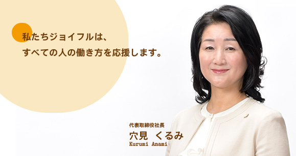 私たちジョイフルは、すべての人の働き方を応援します。 代表取締役社長穴見 くるみKurumi Anami